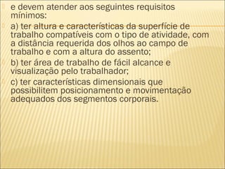  e devem atender aos seguintes requisitos
mínimos:
 a) ter altura e características da superfície de
trabalho compatíveis com o tipo de atividade, com
a distância requerida dos olhos ao campo de
trabalho e com a altura do assento;
 b) ter área de trabalho de fácil alcance e
visualização pelo trabalhador;
 c) ter características dimensionais que
possibilitem posicionamento e movimentação
adequados dos segmentos corporais.
 