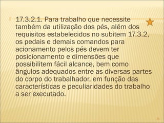  17.3.2.1. Para trabalho que necessite
também da utilização dos pés, além dos
requisitos estabelecidos no subitem 17.3.2,
os pedais e demais comandos para
acionamento pelos pés devem ter
posicionamento e dimensões que
possibilitem fácil alcance, bem como
ângulos adequados entre as diversas partes
do corpo do trabalhador, em função das
características e peculiaridades do trabalho
a ser executado.
35
 