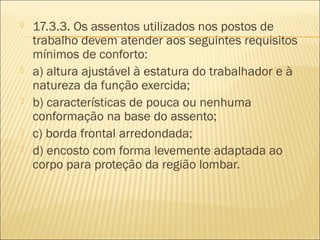  17.3.3. Os assentos utilizados nos postos de
trabalho devem atender aos seguintes requisitos
mínimos de conforto:
 a) altura ajustável à estatura do trabalhador e à
natureza da função exercida;
 b) características de pouca ou nenhuma
conformação na base do assento;
 c) borda frontal arredondada;
 d) encosto com forma levemente adaptada ao
corpo para proteção da região lombar.
 