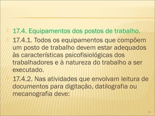 17.4. Equipamentos dos postos de trabalho.
 17.4.1. Todos os equipamentos que compõem
um posto de trabalho devem estar adequados
às características psicofisiológicas dos
trabalhadores e à natureza do trabalho a ser
executado.
 17.4.2. Nas atividades que envolvam leitura de
documentos para digitação, datilografia ou
mecanografia deve:
39
 