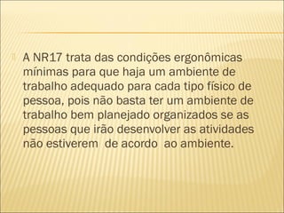  A NR17 trata das condições ergonômicas
mínimas para que haja um ambiente de
trabalho adequado para cada tipo físico de
pessoa, pois não basta ter um ambiente de
trabalho bem planejado organizados se as
pessoas que irão desenvolver as atividades
não estiverem  de acordo  ao ambiente.
 
