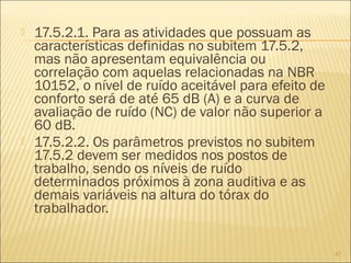  17.5.2.1. Para as atividades que possuam as
características definidas no subitem 17.5.2,
mas não apresentam equivalência ou
correlação com aquelas relacionadas na NBR
10152, o nível de ruído aceitável para efeito de
conforto será de até 65 dB (A) e a curva de
avaliação de ruído (NC) de valor não superior a
60 dB.
 17.5.2.2. Os parâmetros previstos no subitem
17.5.2 devem ser medidos nos postos de
trabalho, sendo os níveis de ruído
determinados próximos à zona auditiva e as
demais variáveis na altura do tórax do
trabalhador.
47
 