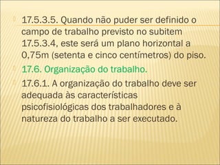  17.5.3.5. Quando não puder ser definido o
campo de trabalho previsto no subitem
17.5.3.4, este será um plano horizontal a
0,75m (setenta e cinco centímetros) do piso.
 17.6. Organização do trabalho.
 17.6.1. A organização do trabalho deve ser
adequada às características
psicofisiológicas dos trabalhadores e à
natureza do trabalho a ser executado.
 