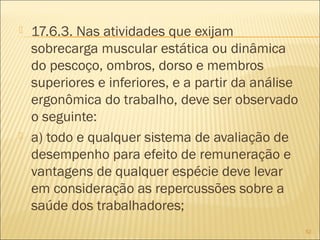  17.6.3. Nas atividades que exijam
sobrecarga muscular estática ou dinâmica
do pescoço, ombros, dorso e membros
superiores e inferiores, e a partir da análise
ergonômica do trabalho, deve ser observado
o seguinte:
 a) todo e qualquer sistema de avaliação de
desempenho para efeito de remuneração e
vantagens de qualquer espécie deve levar
em consideração as repercussões sobre a
saúde dos trabalhadores;
52
 