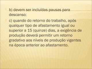  b) devem ser incluídas pausas para
descanso;
 c) quando do retorno do trabalho, após
qualquer tipo de afastamento igual ou
superior a 15 (quinze) dias, a exigência de
produção deverá permitir um retorno
gradativo aos níveis de produção vigentes
na época anterior ao afastamento.
 