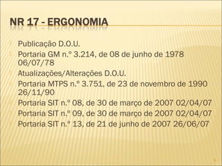  Publicação D.O.U.
 Portaria GM n.º 3.214, de 08 de junho de 1978
06/07/78
 Atualizações/Alterações D.O.U.
 Portaria MTPS n.º 3.751, de 23 de novembro de 1990
26/11/90
 Portaria SIT n.º 08, de 30 de março de 2007 02/04/07
 Portaria SIT n.º 09, de 30 de março de 2007 02/04/07
 Portaria SIT n.º 13, de 21 de junho de 2007 26/06/07
6
 