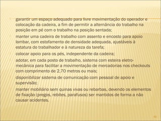  garantir um espaço adequado para livre movimentação do operador e
colocação da cadeira, a fim de permitir a alternância do trabalho na
posição em pé com o trabalho na posição sentada;
 manter uma cadeira de trabalho com assento e encosto para apoio
lombar, com estofamento de densidade adequada, ajustáveis à
estatura do trabalhador e à natureza da tarefa;
 colocar apoio para os pés, independente da cadeira;
 adotar, em cada posto de trabalho, sistema com esteira eletro-
mecânica para facilitar a movimentação de mercadorias nos checkouts
com comprimento de 2,70 metros ou mais;
 disponibilizar sistema de comunicação com pessoal de apoio e
supervisão;
 manter mobiliário sem quinas vivas ou rebarbas, devendo os elementos
de fixação (pregos, rebites, parafusos) ser mantidos de forma a não
causar acidentes.
60
 