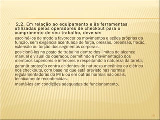  2.2. Em relação ao equipamento e às ferramentas
utilizadas pelos operadores de checkout para o
cumprimento de seu trabalho, deve-se:
 escolhê-los de modo a favorecer os movimentos e ações próprias da
função, sem exigência acentuada de força, pressão, preensão, flexão,
extensão ou torção dos segmentos corporais;
 posicioná-los no posto de trabalho dentro dos limites de alcance
manual e visual do operador, permitindo a movimentação dos
membros superiores e inferiores e respeitando a natureza da tarefa;
 garantir proteção contra acidentes de natureza mecânica ou elétrica
nos checkouts, com base no que está previsto nas normas
regulamentadoras do MTE ou em outras normas nacionais,
tecnicamente reconhecidas;
 mantê-los em condições adequadas de funcionamento.
61
 