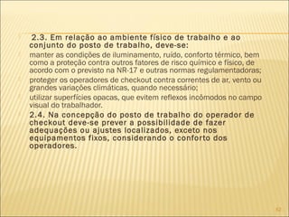  2.3. Em relação ao ambiente físico de trabalho e ao
conjunto do posto de trabalho, deve-se:
 manter as condições de iluminamento, ruído, conforto térmico, bem
como a proteção contra outros fatores de risco químico e físico, de
acordo com o previsto na NR-17 e outras normas regulamentadoras;
 proteger os operadores de checkout contra correntes de ar, vento ou
grandes variações climáticas, quando necessário;
 utilizar superfícies opacas, que evitem reflexos incômodos no campo
visual do trabalhador.
 2.4. Na concepção do posto de trabalho do operador de
checkout deve-se prever a possibilidade de fazer
adequações ou ajustes localizados, exceto nos
equipamentos fixos, considerando o conforto dos
operadores.
62
 