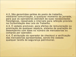  4.2. São garantidas saídas do posto de trabalho,
mediante comunicação, a qualquer momento da jornada,
para que os operadores atendam às suas necessidades
fisiológicas, ressalvado o intervalo para refeição previsto
na Consolidação das Leis do Trabalho.
 4.3. É vedado promover, para efeitos de remuneração ou
premiação de qualquer espécie, sistema de avaliação do
desempenho com base no número de mercadorias ou
compras por operador.
 4.4. É atribuição do operador de checkout a verificação
das mercadorias apresentadas, sendo-lhe vedada
qualquer tarefa de segurança patrimonial.
67
 