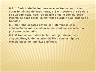  6.2.1. Cada trabalhador deve receber treinamento com
duração mínima de duas horas, até o trigésimo dia da data
da sua admissão, com reciclagem anual e com duração
mínima de duas horas, ministrados durante sua jornada de
trabalho.
 6.3. Os trabalhadores devem ser informados com
antecedência sobre mudanças que venham a ocorrer no
processo de trabalho.
 6.4. O treinamento deve incluir, obrigatoriamente, a
disponibilização de material didático com os tópicos
mencionados no item 6.2 e alíneas.
70
 