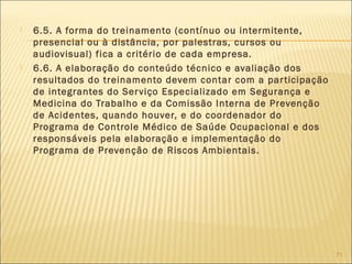  6.5. A forma do treinamento (contínuo ou intermitente,
presencial ou à distância, por palestras, cursos ou
audiovisual) fica a critério de cada empresa.
 6.6. A elaboração do conteúdo técnico e avaliação dos
resultados do treinamento devem contar com a participação
de integrantes do Serviço Especializado em Segurança e
Medicina do Trabalho e da Comissão Interna de Prevenção
de Acidentes, quando houver, e do coordenador do
Programa de Controle Médico de Saúde Ocupacional e dos
responsáveis pela elaboração e implementação do
Programa de Prevenção de Riscos Ambientais.
71
 