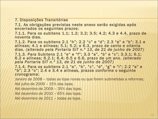  7. Disposições Transitórias
 7.1. As obrigações previstas neste anexo serão exigidas após
encerrados os seguintes prazos:
 7.1.1. Para os subitens 1.1; 1.2; 3.2; 3.5; 4.2; 4.3 e 4.4, prazo de
noventa dias.
 7.1.2. Para os subitens 2.1 “h”; 2.2 “c” e “d”; 2.3 “a” e “b”; 3.1 e
alíneas; 4.1 e alíneas; 5.1; 5.2; e 6.3, prazo de cento e oitenta
dias. (alterado pela Portaria SIT n.º 13, de 21 de junho de 2007)
 7.1.3. Para Subitens 2.1 “e” e “f”; 3.3 “a”, “b” e “c”; 3.3.1; 6.1;
6.2 e alíneas; 6.2.1; 6.4; 6.5 e 6.6, prazo de um ano. (alterado
pela Portaria SIT n.º 13, de 21 de junho de 2007)
 7.1.4. Para os subitens 2.1 “a”, “b”, “c”, “d”, “g” e “i”; 2.2 “a” e
“b”; 2.3 “c”; 2.4 e 3.4 e alíneas, prazos conforme o seguinte
cronograma:
 Janeiro de 2008 – todas as lojas novas ou que forem submetidas a reformas;
 Até julho de 2009 – 15% das lojas;
 Até dezembro de 2009 – 35% das lojas;
 Até dezembro de 2010 – 65% das lojas;
 Até dezembro de 2011 – todas as lojas.
72
 