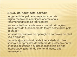  3.1.3. Os head-sets devem:
 ter garantidas pelo empregador a correta
higienização e as condições operacionais
recomendadas pelos fabricantes;
 ser substituídos prontamente quando situações
irregulares de funcionamento forem detectadas pelo
operador;
 ter seus dispositivos de operação e controles de fácil
uso e alcance;
 permitir ajuste individual da intensidade do nível
sonoro e ser providos de sistema de proteção contra
choques acústicos e ruídos indesejáveis de alta
intensidade, garantindo o entendimento das
mensagens.
81
 