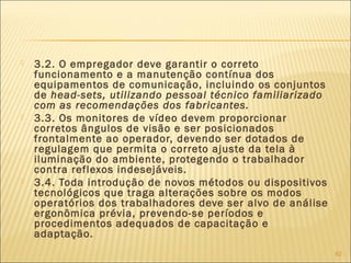  3.2. O empregador deve garantir o correto
funcionamento e a manutenção contínua dos
equipamentos de comunicação, incluindo os conjuntos
de head-sets, utilizando pessoal técnico familiarizado
com as recomendações dos fabricantes.
 3.3. Os monitores de vídeo devem proporcionar
corretos ângulos de visão e ser posicionados
frontalmente ao operador, devendo ser dotados de
regulagem que permita o correto ajuste da tela à
iluminação do ambiente, protegendo o trabalhador
contra reflexos indesejáveis.
 3.4. Toda introdução de novos métodos ou dispositivos
tecnológicos que traga alterações sobre os modos
operatórios dos trabalhadores deve ser alvo de análise
ergonômica prévia, prevendo-se períodos e
procedimentos adequados de capacitação e
adaptação.
82
 