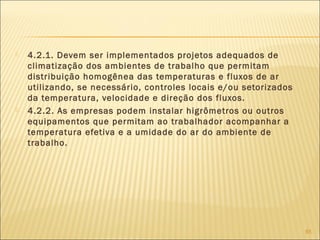  4.2.1. Devem ser implementados projetos adequados de
climatização dos ambientes de trabalho que permitam
distribuição homogênea das temperaturas e fluxos de ar
utilizando, se necessário, controles locais e/ou setorizados
da temperatura, velocidade e direção dos fluxos.
 4.2.2. As empresas podem instalar higrômetros ou outros
equipamentos que permitam ao trabalhador acompanhar a
temperatura efetiva e a umidade do ar do ambiente de
trabalho.
85
 