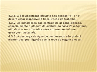  4.3.1. A documentação prevista nas alíneas “a” e “b”
deverá estar disponível à fiscalização do trabalho.
 4.3.2. As instalações das centrais de ar condicionado,
especialmente o plenum de mistura da casa de máquinas,
não devem ser utilizadas para armazenamento de
quaisquer materiais.
 4.3.3. A descarga de água de condensado não poderá
manter qualquer ligação com a rede de esgoto cloacal.
87
 