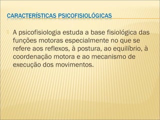  A psicofisiologia estuda a base fisiológica das
funções motoras especialmente no que se
refere aos reflexos, à postura, ao equilíbrio, à
coordenação motora e ao mecanismo de
execução dos movimentos.
 