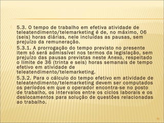  5.3. O tempo de trabalho em efetiva atividade de
teleatendimento/telemarketing é de, no máximo, 06
(seis) horas diárias, nele incluídas as pausas, sem
prejuízo da remuneração.
 5.3.1. A prorrogação do tempo previsto no presente
item só será admissível nos termos da legislação, sem
prejuízo das pausas previstas neste Anexo, respeitado
o limite de 36 (trinta e seis) horas semanais de tempo
efetivo em atividade de
teleatendimento/telemarketing.
 5.3.2. Para o cálculo do tempo efetivo em atividade de
teleatendimento/telemarketing devem ser computados
os períodos em que o operador encontra-se no posto
de trabalho, os intervalos entre os ciclos laborais e os
deslocamentos para solução de questões relacionadas
ao trabalho.
90
 