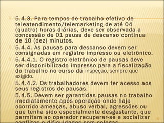 5.4.3. Para tempos de trabalho efetivo de
teleatendimento/telemarketing de até 04
(quatro) horas diárias, deve ser observada a
concessão de 01 pausa de descanso contínua
de 10 (dez) minutos.
 5.4.4. As pausas para descanso devem ser
consignadas em registro impresso ou eletrônico.
 5.4.4.1. O registro eletrônico de pausas deve
ser disponibilizado impresso para a fiscalização
do trabalho no curso da inspeção, sempre que
exigido.
 5.4.4.2. Os trabalhadores devem ter acesso aos
seus registros de pausas.
 5.4.5. Devem ser garantidas pausas no trabalho
imediatamente após operação onde haja
ocorrido ameaças, abuso verbal, agressões ou
que tenha sido especialmente desgastante, que
permitam ao operador recuperar-se e socializar 92
 