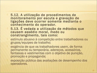  5.12. A utilização de procedimentos de
monitoramento por escuta e gravação de
ligações deve ocorrer somente mediante o
conhecimento do operador.
 5.13. É vedada a utilização de métodos que
causem assédio moral, medo ou
constrangimento, tais como:
 estímulo abusivo à competição entre trabalhadores ou
grupos/equipes de trabalho;
 exigência de que os trabalhadores usem, de forma
permanente ou temporária, adereços, acessórios,
fantasias e vestimentas com o objetivo de punição,
promoção e propaganda;
 exposição pública das avaliações de desempenho dos
operadores.
95
 
