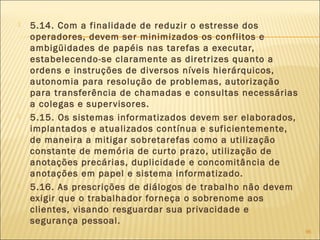  5.14. Com a finalidade de reduzir o estresse dos
operadores, devem ser minimizados os conflitos e
ambigüidades de papéis nas tarefas a executar,
estabelecendo-se claramente as diretrizes quanto a
ordens e instruções de diversos níveis hierárquicos,
autonomia para resolução de problemas, autorização
para transferência de chamadas e consultas necessárias
a colegas e supervisores.
 5.15. Os sistemas informatizados devem ser elaborados,
implantados e atualizados contínua e suficientemente,
de maneira a mitigar sobretarefas como a utilização
constante de memória de curto prazo, utilização de
anotações precárias, duplicidade e concomitância de
anotações em papel e sistema informatizado.
 5.16. As prescrições de diálogos de trabalho não devem
exigir que o trabalhador forneça o sobrenome aos
clientes, visando resguardar sua privacidade e
segurança pessoal.
96
 