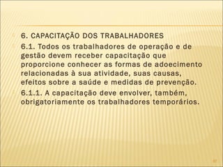  6. CAPACITAÇÃO DOS TRABALHADORES
 6.1. Todos os trabalhadores de operação e de
gestão devem receber capacitação que
proporcione conhecer as formas de adoecimento
relacionadas à sua atividade, suas causas,
efeitos sobre a saúde e medidas de prevenção.
 6.1.1. A capacitação deve envolver, também,
obrigatoriamente os trabalhadores temporários.
97
 