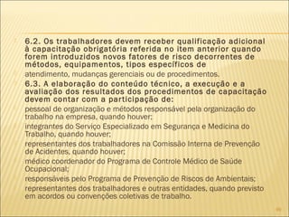  6.2. Os trabalhadores devem receber qualificação adicional
à capacitação obrigatória referida no item anterior quando
forem introduzidos novos fatores de risco decorrentes de
métodos, equipamentos, tipos específicos de
 atendimento, mudanças gerenciais ou de procedimentos.
 6.3. A elaboração do conteúdo técnico, a execução e a
avaliação dos resultados dos procedimentos de capacitação
devem contar com a participação de:
 pessoal de organização e métodos responsável pela organização do
trabalho na empresa, quando houver;
 integrantes do Serviço Especializado em Segurança e Medicina do
Trabalho, quando houver;
 representantes dos trabalhadores na Comissão Interna de Prevenção
de Acidentes, quando houver;
 médico coordenador do Programa de Controle Médico de Saúde
Ocupacional;
 responsáveis pelo Programa de Prevenção de Riscos de Ambientais;
 representantes dos trabalhadores e outras entidades, quando previsto
em acordos ou convenções coletivas de trabalho.
99
 