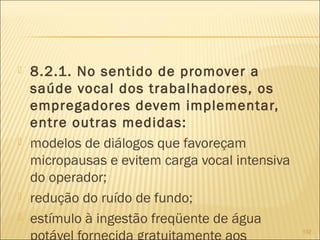  8.2.1. No sentido de promover a
saúde vocal dos trabalhadores, os
empregadores devem implementar,
entre outras medidas:
 modelos de diálogos que favoreçam
micropausas e evitem carga vocal intensiva
do operador;
 redução do ruído de fundo;
 estímulo à ingestão freqüente de água
102
 