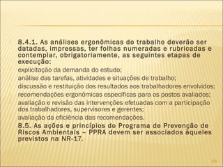  8.4.1. As análises ergonômicas do trabalho deverão ser
datadas, impressas, ter folhas numeradas e rubricadas e
contemplar, obrigatoriamente, as seguintes etapas de
execução:
 explicitação da demanda do estudo;
 análise das tarefas, atividades e situações de trabalho;
 discussão e restituição dos resultados aos trabalhadores envolvidos;
 recomendações ergonômicas específicas para os postos avaliados;
 avaliação e revisão das intervenções efetuadas com a participação
dos trabalhadores, supervisores e gerentes;
 avaliação da eficiência das recomendações.
 8.5. As ações e princípios do Programa de Prevenção de
Riscos Ambientais – PPRA devem ser associados àqueles
previstos na NR-17.
105
 
