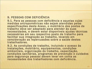  9. PESSOAS COM DEFICIÊNCIA
 9.1. Para as pessoas com deficiência e aquelas cujas
medidas antropométricas não sejam atendidas pelas
especificações deste Anexo, o mobiliário dos postos de
trabalho deve ser adaptado para atender às suas
necessidades, e devem estar disponíveis ajudas técnicas
necessárias em seu respectivo posto de trabalho para
facilitar sua integração ao trabalho, levando em
consideração as repercussões sobre a saúde destes
trabalhadores.
 9.2. As condições de trabalho, incluindo o acesso às
instalações, mobiliário, equipamentos, condições
ambientais, organização do trabalho, capacitação,
condições sanitárias, programas de prevenção e cuidados
para segurança pessoal devem levar em conta as
necessidades dos trabalhadores com deficiência.
106
 