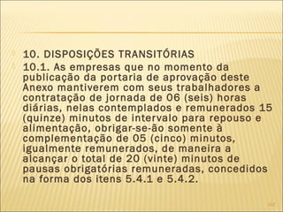  10. DISPOSIÇÕES TRANSITÓRIAS
 10.1. As empresas que no momento da
publicação da portaria de aprovação deste
Anexo mantiverem com seus trabalhadores a
contratação de jornada de 06 (seis) horas
diárias, nelas contemplados e remunerados 15
(quinze) minutos de intervalo para repouso e
alimentação, obrigar-se-ão somente à
complementação de 05 (cinco) minutos,
igualmente remunerados, de maneira a
alcançar o total de 20 (vinte) minutos de
pausas obrigatórias remuneradas, concedidos
na forma dos itens 5.4.1 e 5.4.2.
107
 