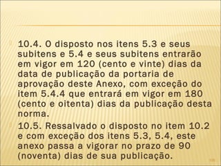  10.4. O disposto nos itens 5.3 e seus
subitens e 5.4 e seus subitens entrarão
em vigor em 120 (cento e vinte) dias da
data de publicação da portaria de
aprovação deste Anexo, com exceção do
item 5.4.4 que entrará em vigor em 180
(cento e oitenta) dias da publicação desta
norma.
 10.5. Ressalvado o disposto no item 10.2
e com exceção dos itens 5.3, 5.4, este
anexo passa a vigorar no prazo de 90
(noventa) dias de sua publicação. 109
 