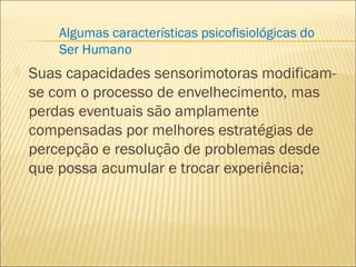  Suas capacidades sensorimotoras modificam-
se com o processo de envelhecimento, mas
perdas eventuais são amplamente
compensadas por melhores estratégias de
percepção e resolução de problemas desde
que possa acumular e trocar experiência;
Algumas características psicofisiológicas do
Ser Humano
 