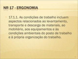  17.1.1. As condições de trabalho incluem
aspectos relacionados ao levantamento,
transporte e descarga de materiais, ao
mobiliário, aos equipamentos e às
condições ambientais do posto de trabalho
e à própria organização do trabalho.
15
 