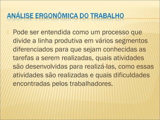  Pode ser entendida como um processo que
divide a linha produtiva em vários segmentos
diferenciados para que sejam conhecidas as
tarefas a serem realizadas, quais atividades
são desenvolvidas para realizá-las, como essas
atividades são realizadas e quais dificuldades
encontradas pelos trabalhadores.
 
