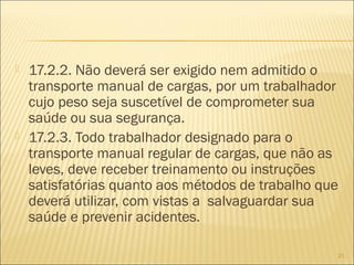  17.2.2. Não deverá ser exigido nem admitido o
transporte manual de cargas, por um trabalhador
cujo peso seja suscetível de comprometer sua
saúde ou sua segurança.
 17.2.3. Todo trabalhador designado para o
transporte manual regular de cargas, que não as
leves, deve receber treinamento ou instruções
satisfatórias quanto aos métodos de trabalho que
deverá utilizar, com vistas a salvaguardar sua
saúde e prevenir acidentes.
21
 