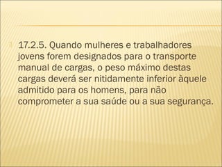  17.2.5. Quando mulheres e trabalhadores
jovens forem designados para o transporte
manual de cargas, o peso máximo destas
cargas deverá ser nitidamente inferior àquele
admitido para os homens, para não
comprometer a sua saúde ou a sua segurança.
 