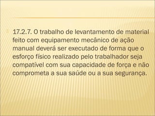  17.2.7. O trabalho de levantamento de material
feito com equipamento mecânico de ação
manual deverá ser executado de forma que o
esforço físico realizado pelo trabalhador seja
compatível com sua capacidade de força e não
comprometa a sua saúde ou a sua segurança.
 