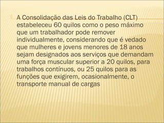  A Consolidação das Leis do Trabalho (CLT)
estabeleceu 60 quilos como o peso máximo
que um trabalhador pode remover
individualmente, considerando que é vedado
que mulheres e jovens menores de 18 anos
sejam designados aos serviços que demandam
uma força muscular superior a 20 quilos, para
trabalhos contínuos, ou 25 quilos para as
funções que exigirem, ocasionalmente, o
transporte manual de cargas
 