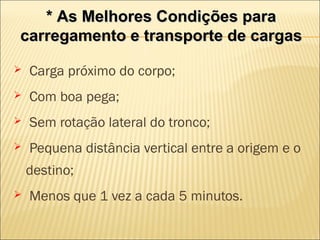 * As Melhores Condições para* As Melhores Condições para
carregamento e transporte de cargascarregamento e transporte de cargas
 Carga próximo do corpo;
 Com boa pega;
 Sem rotação lateral do tronco;
 Pequena distância vertical entre a origem e o
destino;
 Menos que 1 vez a cada 5 minutos.
 