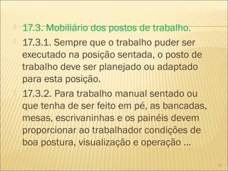  17.3. Mobiliário dos postos de trabalho.
 17.3.1. Sempre que o trabalho puder ser
executado na posição sentada, o posto de
trabalho deve ser planejado ou adaptado
para esta posição.
 17.3.2. Para trabalho manual sentado ou
que tenha de ser feito em pé, as bancadas,
mesas, escrivaninhas e os painéis devem
proporcionar ao trabalhador condições de
boa postura, visualização e operação ...
30
 