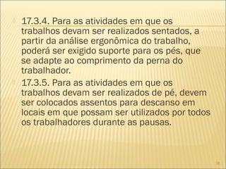  17.3.4. Para as atividades em que os
trabalhos devam ser realizados sentados, a
partir da análise ergonômica do trabalho,
poderá ser exigido suporte para os pés, que
se adapte ao comprimento da perna do
trabalhador.
 17.3.5. Para as atividades em que os
trabalhos devam ser realizados de pé, devem
ser colocados assentos para descanso em
locais em que possam ser utilizados por todos
os trabalhadores durante as pausas.
38
 