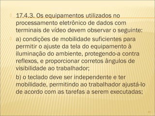  17.4.3. Os equipamentos utilizados no
processamento eletrônico de dados com
terminais de vídeo devem observar o seguinte:
 a) condições de mobilidade suficientes para
permitir o ajuste da tela do equipamento à
iluminação do ambiente, protegendo-a contra
reflexos, e proporcionar corretos ângulos de
visibilidade ao trabalhador;
 b) o teclado deve ser independente e ter
mobilidade, permitindo ao trabalhador ajustá-lo
de acordo com as tarefas a serem executadas;
41
 
