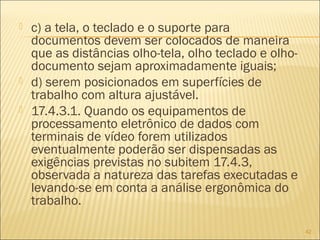  c) a tela, o teclado e o suporte para
documentos devem ser colocados de maneira
que as distâncias olho-tela, olho teclado e olho-
documento sejam aproximadamente iguais;
 d) serem posicionados em superfícies de
trabalho com altura ajustável.
 17.4.3.1. Quando os equipamentos de
processamento eletrônico de dados com
terminais de vídeo forem utilizados
eventualmente poderão ser dispensadas as
exigências previstas no subitem 17.4.3,
observada a natureza das tarefas executadas e
levando-se em conta a análise ergonômica do
trabalho.
42
 