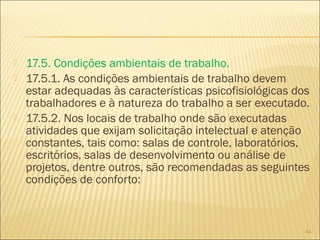  17.5. Condições ambientais de trabalho.
 17.5.1. As condições ambientais de trabalho devem
estar adequadas às características psicofisiológicas dos
trabalhadores e à natureza do trabalho a ser executado.
 17.5.2. Nos locais de trabalho onde são executadas
atividades que exijam solicitação intelectual e atenção
constantes, tais como: salas de controle, laboratórios,
escritórios, salas de desenvolvimento ou análise de
projetos, dentre outros, são recomendadas as seguintes
condições de conforto:
44
 
