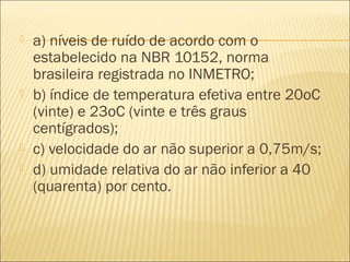  a) níveis de ruído de acordo com o
estabelecido na NBR 10152, norma
brasileira registrada no INMETRO;
 b) índice de temperatura efetiva entre 20oC
(vinte) e 23oC (vinte e três graus
centígrados);
 c) velocidade do ar não superior a 0,75m/s;
 d) umidade relativa do ar não inferior a 40
(quarenta) por cento.
 