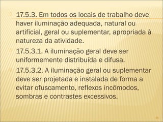  17.5.3. Em todos os locais de trabalho deve
haver iluminação adequada, natural ou
artificial, geral ou suplementar, apropriada à
natureza da atividade.
 17.5.3.1. A iluminação geral deve ser
uniformemente distribuída e difusa.
 17.5.3.2. A iluminação geral ou suplementar
deve ser projetada e instalada de forma a
evitar ofuscamento, reflexos incômodos,
sombras e contrastes excessivos.
48
 
