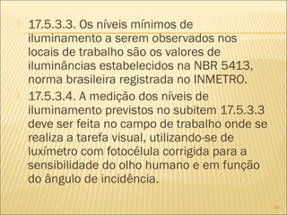  17.5.3.3. Os níveis mínimos de
iluminamento a serem observados nos
locais de trabalho são os valores de
iluminâncias estabelecidos na NBR 5413,
norma brasileira registrada no INMETRO.
 17.5.3.4. A medição dos níveis de
iluminamento previstos no subitem 17.5.3.3
deve ser feita no campo de trabalho onde se
realiza a tarefa visual, utilizando-se de
luxímetro com fotocélula corrigida para a
sensibilidade do olho humano e em função
do ângulo de incidência.
49
 