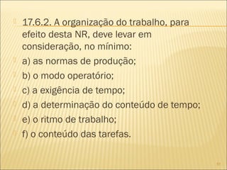  17.6.2. A organização do trabalho, para
efeito desta NR, deve levar em
consideração, no mínimo:
 a) as normas de produção;
 b) o modo operatório;
 c) a exigência de tempo;
 d) a determinação do conteúdo de tempo;
 e) o ritmo de trabalho;
 f) o conteúdo das tarefas.
51
 